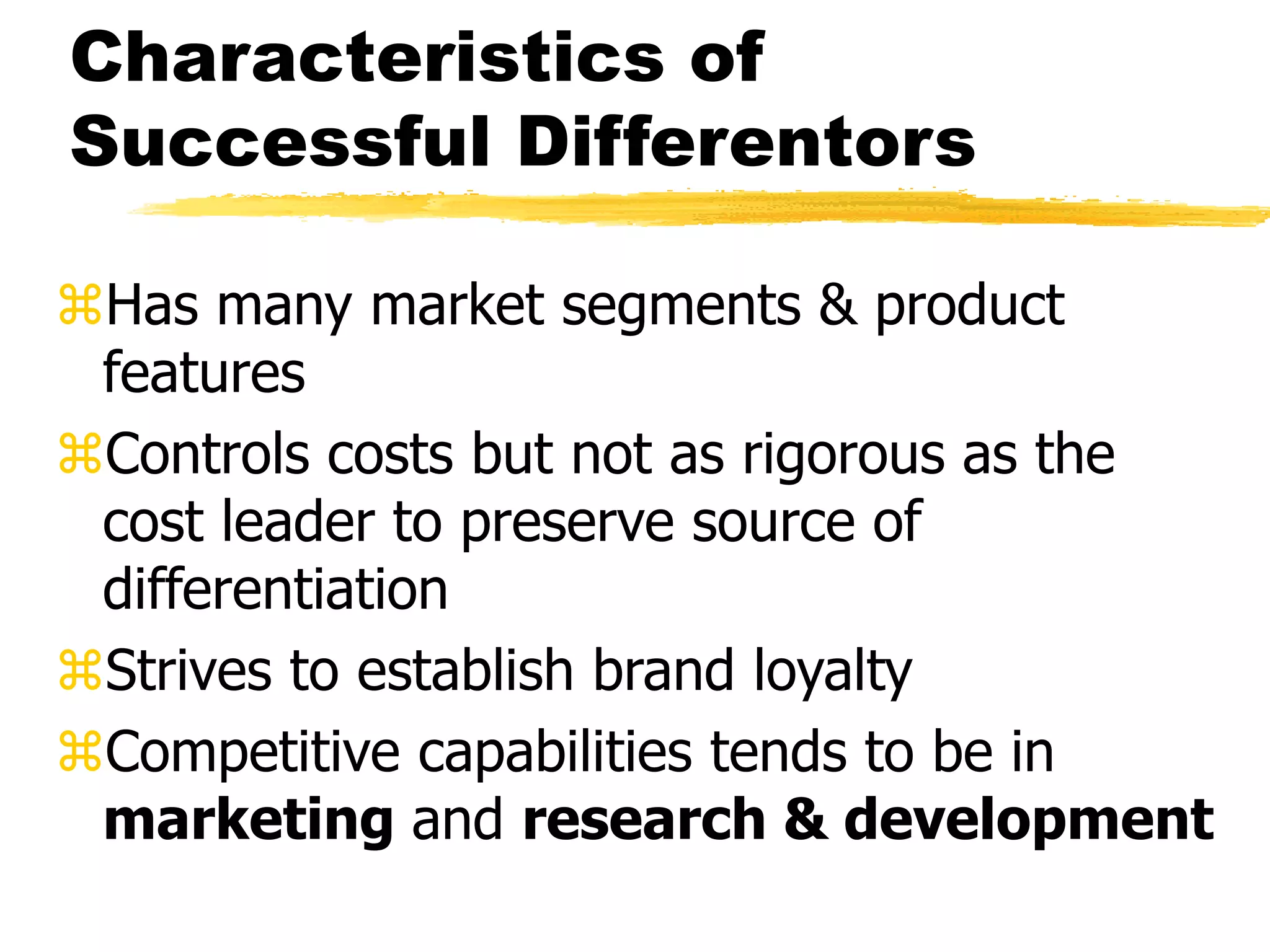 Characteristics of 
Successful Differentors 
Has many market segments & product 
features 
Controls costs but not as rigorous as the 
cost leader to preserve source of 
differentiation 
Strives to establish brand loyalty 
Competitive capabilities tends to be in 
marketing and research & development 
 