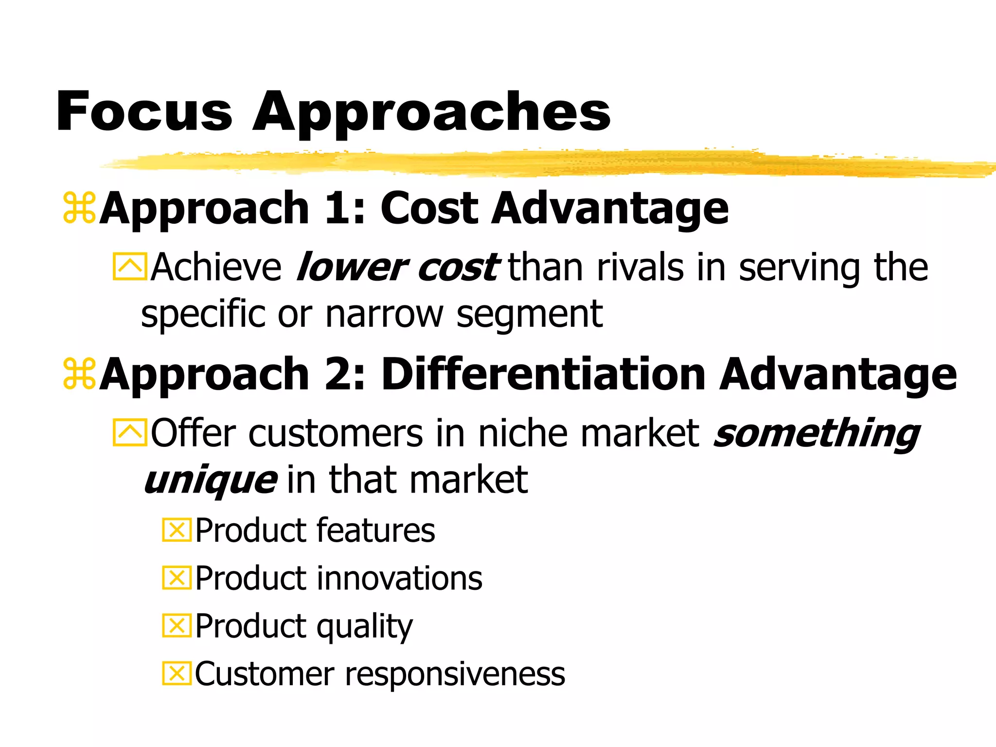 Focus Approaches 
Approach 1: Cost Advantage 
Achieve lower cost than rivals in serving the 
specific or narrow segment 
Approach 2: Differentiation Advantage 
Offer customers in niche market something 
unique in that market 
Product features 
Product innovations 
Product quality 
Customer responsiveness 
 