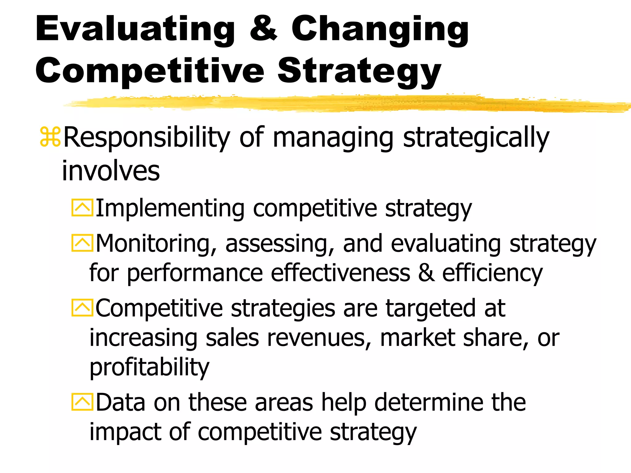 Evaluating & Changing 
Competitive Strategy 
Responsibility of managing strategically 
involves 
Implementing competitive strategy 
Monitoring, assessing, and evaluating strategy 
for performance effectiveness & efficiency 
Competitive strategies are targeted at 
increasing sales revenues, market share, or 
profitability 
Data on these areas help determine the 
impact of competitive strategy 
 