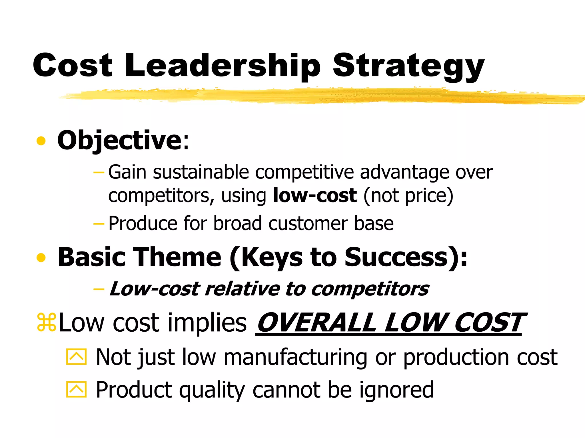 Cost Leadership Strategy 
• Objective: 
– Gain sustainable competitive advantage over 
competitors, using low-cost (not price) 
– Produce for broad customer base 
• Basic Theme (Keys to Success): 
–Low-cost relative to competitors 
Low cost implies OVERALL LOW COST 
 Not just low manufacturing or production cost 
 Product quality cannot be ignored 
 