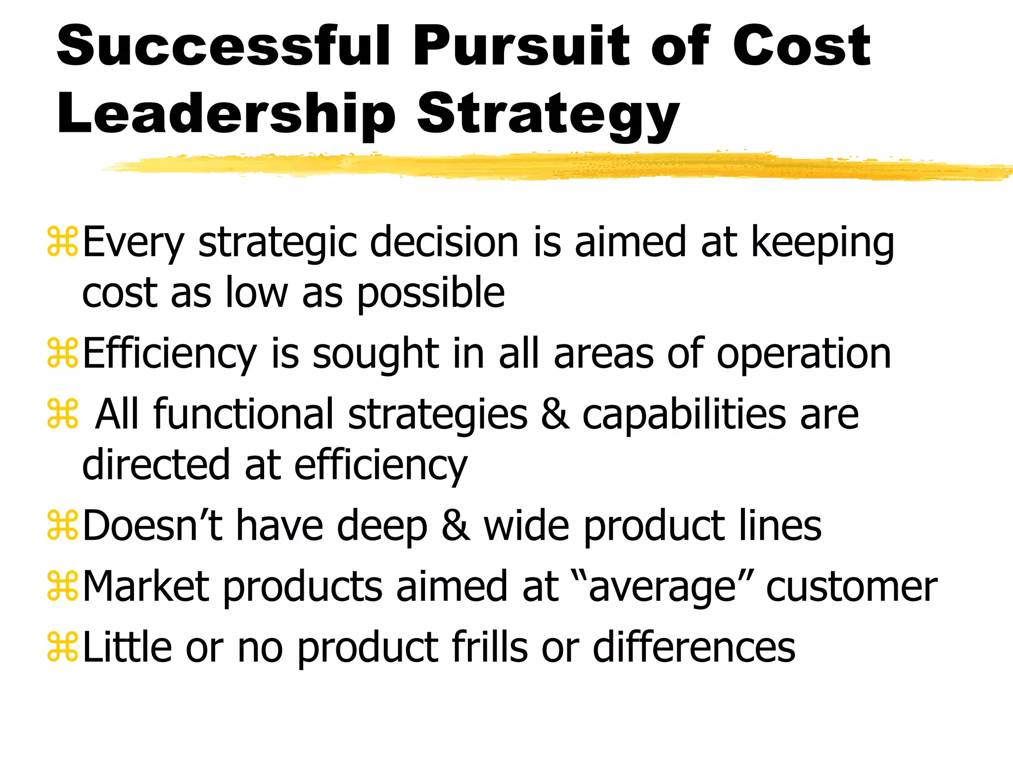 Successful Pursuit of Cost 
Leadership Strategy 
Every strategic decision is aimed at keeping 
cost as low as possible 
Efficiency is sought in all areas of operation 
 All functional strategies & capabilities are 
directed at efficiency 
Doesn’t have deep & wide product lines 
Market products aimed at “average” customer 
Little or no product frills or differences 
 