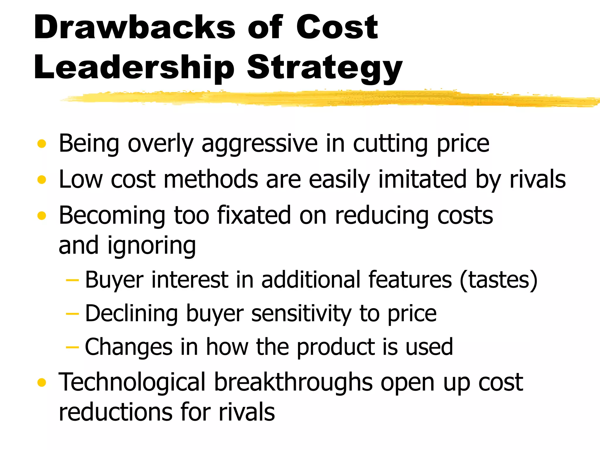 Drawbacks of Cost 
Leadership Strategy 
• Being overly aggressive in cutting price 
• Low cost methods are easily imitated by rivals 
• Becoming too fixated on reducing costs 
and ignoring 
– Buyer interest in additional features (tastes) 
– Declining buyer sensitivity to price 
– Changes in how the product is used 
• Technological breakthroughs open up cost 
reductions for rivals 
 