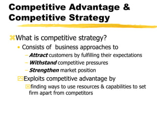 Competitive Advantage & 
Competitive Strategy 
What is competitive strategy? 
• Consists of business approaches to 
– Attract customers by fulfilling their expectations 
–Withstand competitive pressures 
–Strengthen market position 
Exploits competitive advantage by 
finding ways to use resources & capabilities to set 
firm apart from competitors 
 