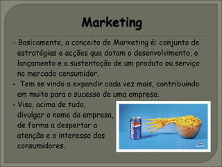 -   Basicamente, o conceito de Marketing é: conjunto de estratégias e acções que dotam o desenvolvimento, o lançamento e a sustentação de um produto ou serviço no mercado consumidor. -  Tem se vindo a expandir cada vez mais, contribuindo em muito para o sucesso de uma empresa. - Visa, acima de tudo,  divulgar o nome da empresa,  de forma a despertar a  atenção e o interesse dos  consumidores. 