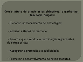Com o intuito de atingir estes objectivos, o marketing tem como funções: - Elaborar um Planeamento de estratégias; - Realizar estudos de mercado; - Garantir que a venda e a distribuição sejam feitas de forma eficaz; - Assegurar a promoção e a publicidade; - Promover o desenvolvimento de novos produtos. 