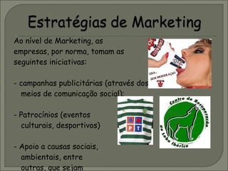 Ao nível de Marketing, as empresas, por norma, tomam as seguintes iniciativas: - campanhas publicitárias (através dos meios de comunicação social); - Patrocínios (eventos culturais, desportivos) - Apoio a causas sociais,  ambientais, entre  outras, que sejam  do interesse da sociedade em geral. 