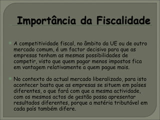 A competitividade fiscal, no âmbito da UE ou de outro mercado comum, é um factor decisivo para que as empresas tenham as mesmas possibilidades de competir, visto que quem pagar menos impostos fica em vantagem relativamente a quem pague mais. No contexto do actual mercado liberalizado, para isto acontecer basta que as empresas se situem em países diferentes, o que fará com que a mesma actividade, com os mesmos actos de gestão possa apresentar resultados diferentes, porque a matéria tributável em cada país também difere. 