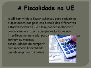 A UE tem vindo a fazer esforços para reduzir as disparidades das politicas fiscais dos diferentes estados-membros. Só assim poderá melhorar a concorrência e fazer com que os Estados não interfiram no mercado, para que todas as empresas tenham as mesmas  possibilidades de competir  num mercado liberalizado  que abrange muitos países.  