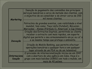 Marketing Isenção do pagamento das comissões dos principais serviços bancários a cerca de metade dos clientes, com o objectivo de os consolidar e de atrair cerca de 200 mil novos clientes.  Patrocínio de grandes eventos, com visibilidade a nível mundial, tais como: Taça Uefa (futebol), McLaren-Mercedes - Alonso (Fórmula 1), American´s Cup (Vela). Inovação Criação dos Extractos Digitais, permitindo ao cliente receber o extracto com mais rapidez, em suporte digital que permite o seu armazenamento em pc ou cd´s e ao mesmo tempo que protege o ambiente. Criação do Mobile Banking, que permite efectuar operações bancárias a qualquer hora e em qualquer lugar através de um PDA ou de um telemóvel. Internacionalização O processo de internacionalização iniciou-se em 1947 com a abertura de uma agência em Cuba. Hoje é o grupo com mais balcões (10852) em todo o mundo, em mais de 40 países. 