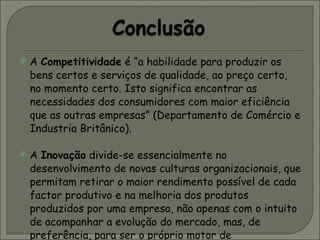 A  Competitividade  é “a habilidade para produzir os bens certos e serviços de qualidade, ao preço certo, no momento certo. Isto significa encontrar as necessidades dos consumidores com maior eficiência que as outras empresas” (Departamento de Comércio e Industria Britânico).  A  Inovação  divide-se essencialmente no desenvolvimento de novas culturas organizacionais, que permitam retirar o maior rendimento possível de cada factor produtivo e na melhoria dos produtos produzidos por uma empresa, não apenas com o intuito de acompanhar a evolução do mercado, mas, de preferência, para ser o próprio motor de desenvolvimento tecnológico deste.  