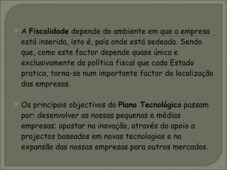 A  Fiscalidade  depende do ambiente em que a empresa está inserida, isto é, país onde está sedeada. Sendo que, como este factor depende quase única e exclusivamente da política fiscal que cada Estado pratica, torna-se num importante factor de localização das empresas.  Os principais objectivos do  Plano Tecnológico  passam por: desenvolver as nossas pequenas e médias empresas; apostar na inovação, através do apoio a projectos baseados em novas tecnologias e na expansão das nossas empresas para outros mercados. 