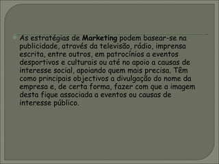 As estratégias de  Marketing  podem basear-se na publicidade, através da televisão, rádio, imprensa escrita, entre outros, em patrocínios a eventos desportivos e culturais ou até no apoio a causas de interesse social, apoiando quem mais precisa. Têm como principais objectivos a divulgação do nome da empresa e, de certa forma, fazer com que a imagem desta fique associada a eventos ou causas de interesse público.  