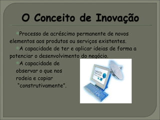 Processo de acréscimo permanente de novos elementos aos produtos ou serviços existentes.  A capacidade de ter e aplicar ideias de forma a potenciar o desenvolvimento do negócio. A capacidade de  observar o que nos  rodeia e copiar “ construtivamente”. 