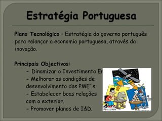 Plano Tecnológico  – Estratégia do governo português para relançar a economia portuguesa, através da inovação.   Principais Objectivos:  -  Dinamizar o Investimento Empresarial. -  Melhorar as condições de  desenvolvimento das PME´s. -  Estabelecer boas relações  com o exterior. -  Promover planos de I&D. 