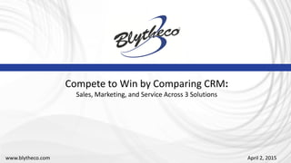 April 2, 2015
Compete to Win by Comparing CRM:
Sales, Marketing, and Service Across 3 Solutions
www.blytheco.com
 