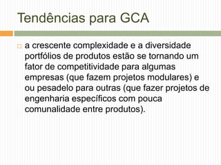 Tendências para GCA
 a crescente complexidade e a diversidade
portfólios de produtos estão se tornando um
fator de competitividade para algumas
empresas (que fazem projetos modulares) e
ou pesadelo para outras (que fazer projetos de
engenharia específicos com pouca
comunalidade entre produtos).
 