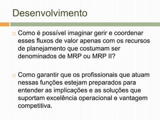 Desenvolvimento
 Como é possível imaginar gerir e coordenar
esses fluxos de valor apenas com os recursos
de planejamento que costumam ser
denominados de MRP ou MRP II?
 Como garantir que os profissionais que atuam
nessas funções estejam preparados para
entender as implicações e as soluções que
suportam excelência operacional e vantagem
competitiva.
 