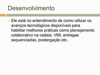 Desenvolvimento
 Ele está no entendimento de como utilizar os
avanços tecnológicos disponíveis para
habilitar melhores práticas como planejamento
colaborativo na cadeia, VMI, entregas
sequenciadas, postergação etc.
 