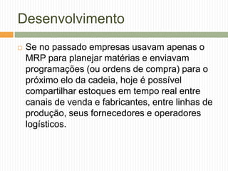 Desenvolvimento
 Se no passado empresas usavam apenas o
MRP para planejar matérias e enviavam
programações (ou ordens de compra) para o
próximo elo da cadeia, hoje é possível
compartilhar estoques em tempo real entre
canais de venda e fabricantes, entre linhas de
produção, seus fornecedores e operadores
logísticos.
 