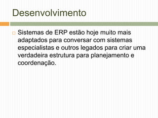 Desenvolvimento
 Sistemas de ERP estão hoje muito mais
adaptados para conversar com sistemas
especialistas e outros legados para criar uma
verdadeira estrutura para planejamento e
coordenação.
 