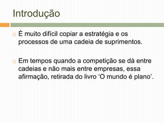 Introdução
 É muito difícil copiar a estratégia e os
processos de uma cadeia de suprimentos.
 Em tempos quando a competição se dá entre
cadeias e não mais entre empresas, essa
afirmação, retirada do livro „O mundo é plano‟.
 