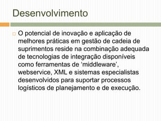 Desenvolvimento
 O potencial de inovação e aplicação de
melhores práticas em gestão de cadeia de
suprimentos reside na combinação adequada
de tecnologias de integração disponíveis
como ferramentas de „middleware‟,
webservice, XML e sistemas especialistas
desenvolvidos para suportar processos
logísticos de planejamento e de execução.
 