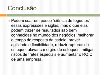 Conclusão
 Podem soar um pouco “ciência de foguetes”
essas expressões e siglas, mas o que elas
podem trazer de resultados são bem
conhecidas no mundo dos negócios: melhorar
o tempo de resposta da cadeia, prover
agilidade e flexibilidade, reduzir rupturas de
estoque, alavancar o giro de estoques, mitigar
riscos de fretes especiais e aumentar o ROIC
de uma empresa.
 