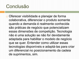 Conclusão
 Oferecer visibilidade e planejar de forma
colaborativa, diferenciar o produto somente
quando a demanda é realmente conhecida
são práticas de negócio que potencializam
essas dimensões de competição. Tecnologia
não é uma solução se não for devidamente
adaptada para habilitar o modelo de negócio
que se quer. Entender como utilizar essas
tecnologias disponíveis e adaptá-las para criar
um diferencial no posicionamento da cadeia
de suprimentos, sim.
 