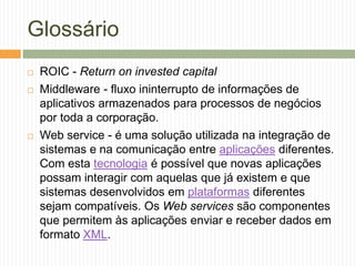 Glossário
 ROIC - Return on invested capital
 Middleware - fluxo ininterrupto de informações de
aplicativos armazenados para processos de negócios
por toda a corporação.
 Web service - é uma solução utilizada na integração de
sistemas e na comunicação entre aplicações diferentes.
Com esta tecnologia é possível que novas aplicações
possam interagir com aquelas que já existem e que
sistemas desenvolvidos em plataformas diferentes
sejam compatíveis. Os Web services são componentes
que permitem às aplicações enviar e receber dados em
formato XML.
 