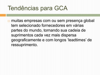 Tendências para GCA
 muitas empresas com ou sem presença global
tem selecionado fornecedores em várias
partes do mundo, tornando sua cadeia de
suprimentos cada vez mais dispersa
geograficamente e com longos „leadtimes‟ de
ressuprimento.
 