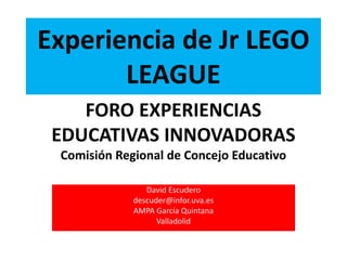 Experiencia de Jr LEGO
LEAGUE
David Escudero
descuder@infor.uva.es
AMPA García Quintana
Valladolid
FORO EXPERIENCIAS
EDUCATIVAS INNOVADORAS
Comisión Regional de Concejo Educativo
 