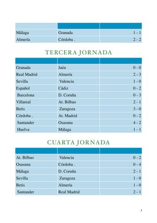 Málaga Granada 1 - 1 
Almería Córdoba . 2 - 2 
TERCERA JORNADA 
Granada Jaén 0 - 0 
Real Madrid Almería 2 - 3 
Sevilla Valencia 1 - 0 
Español Cádiz 0 - 2 
Barcelona D. Coruña 0 - 3 
Villareal At. Bilbao 2 - 1 
Betis Zaragoza 3 - 0 
Córdoba . At. Madrid 0 - 2 
Santander Osasuna 4 - 2 
Huelva Málaga 1 - 1 
CUARTA JORNADA 
At. Bilbao Valencia 0 - 2 
Osasuna Córdoba . 0 - 4 
Málaga D. Coruña 2 - 1 
Sevilla Zaragoza 1 - 0 
Betis Almería 1 - 0 
Santander Real Madrid 2 - 1 
! 3 
 