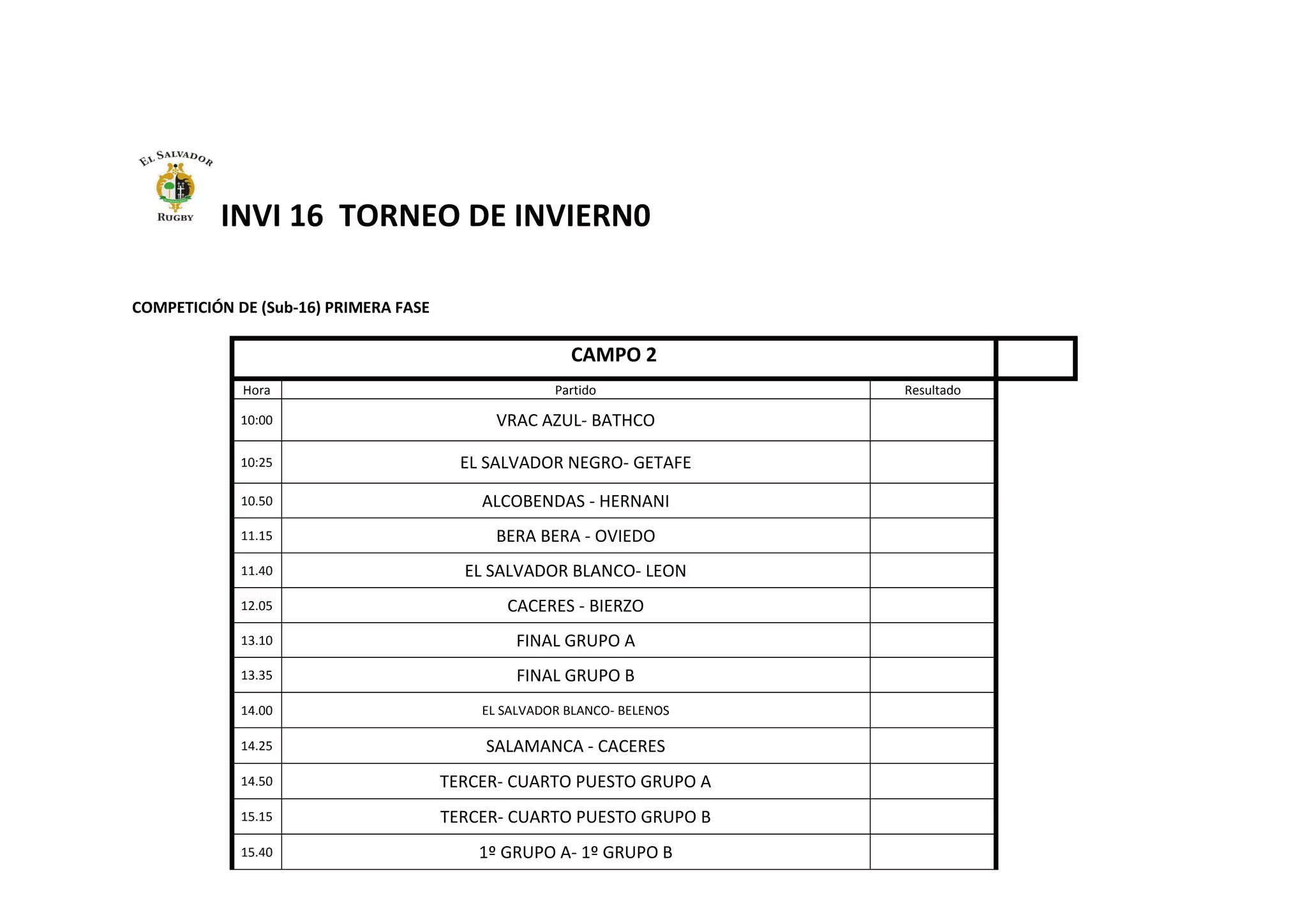 INVI 16 TORNEO DE INVIERN0
COMPETICIÓN DE (Sub-16) PRIMERA FASE
CAMPO 2
Hora Partido Resultado
10:00 VRAC AZUL- BATHCO
10:25 EL SALVADOR NEGRO- GETAFE
10.50 ALCOBENDAS - HERNANI
11.15 BERA BERA - OVIEDO
11.40 EL SALVADOR BLANCO- LEON
12.05 CACERES - BIERZO
13.10 FINAL GRUPO A
13.35 FINAL GRUPO B
14.00 EL SALVADOR BLANCO- BELENOS
14.25 SALAMANCA - CACERES
14.50 TERCER- CUARTO PUESTO GRUPO A
15.15 TERCER- CUARTO PUESTO GRUPO B
15.40 1º GRUPO A- 1º GRUPO B
 
