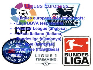 Lligues Europees Lligues europees més importants: - Lliga BBVA (espanyola) - Premier League (anglesa) - Calcio Italiano (italiana) - Bundesliga (alemanya) - La Ligue (francesa) - Eredivise (holandesa) - etc. 