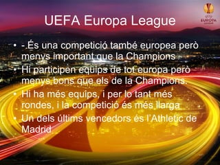 UEFA Europa League - És una competició també europea però menys important que la Champions Hi participen equips de tot europa però menys bons que els de la Champions. Hi ha més equips, i per lo tant més rondes, i la competició és més llarga Un dels últims vencedors és l’Athletic de Madrid 