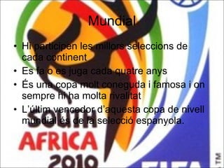 Mundial Hi participen les millors seleccions de cada continent  Es fa o es juga cada quatre anys  És una copa molt coneguda i famosa i on sempre hi ha molta rivalitat L’últim vencedor d’aquesta copa de nivell mundial és de la selecció espanyola. 