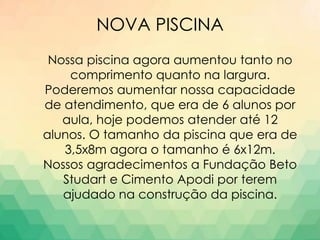 NOVA PISCINA
Nossa piscina agora aumentou tanto no
comprimento quanto na largura.
Poderemos aumentar nossa capacidade
de atendimento, que era de 6 alunos por
aula, hoje podemos atender até 12
alunos. O tamanho da piscina que era de
3,5x8m agora o tamanho é 6x12m.
Nossos agradecimentos a Fundação Beto
Studart e Cimento Apodi por terem
ajudado na construção da piscina.
 