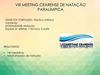 VIII MEETING CEARENSE DE NATAÇÃO
PARALÍMPICA
ONDE FOI: FORTALEZA– Náutico Atlético
Cearense
MODALIDADE: Natação
Equipe: 61 atletas; 1 técnico; 5 staffs
RESULTADOS:
• 140 medalhas
• Tetracampeão de natação
 