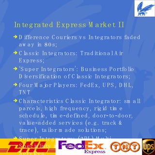 Integrated Express Market II Difference Couriers vs Integrators faded away in 80s; Classic Integrators: Traditional Air Express; ‘ Super Integrators’: Business Portfolio Diversification of Classic Integrators; Four Major Players: FedEx, UPS, DHL, TNT Characteristics Classic Integrator: small parcels, high frequency, rigid time schedule, time-defined, door-to-door, value-added services (e.g. track & trace), tailor made solutions; Super Integrators: (3PL) Multi-Specialists in Transportation & Logistics Services. 