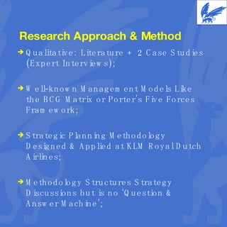 Research Approach & Method Qualitative: Literature + 2 Case Studies (Expert Interviews); Well-known Management Models Like the BCG Matrix or Porter’s Five Forces Framework; Strategic Planning Methodology Designed & Applied at KLM Royal Dutch Airlines; Methodology Structures Strategy Discussions but is no ‘Question & Answer Machine’; 