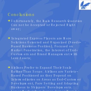Conclusions Unfortunately, the Main Research Question Can not be Accepted or Rejected Right away; Integrated Express Players are More Solutions Oriented and Organized (Needs-Based Business Position), Focused on Market Penetration, the Interest of End-Customers and Brand Management with Less Assets; Airlines Prefer to Expand Their Scale Rather Than Scope. Airlines are Variety-Based Positioned as they Depend on Intermediaries on Areas as End-Customer Development, Fare Setting and Adapting Business to Shippers’ Developments. Lower Market Dominance, Lower Margins. 