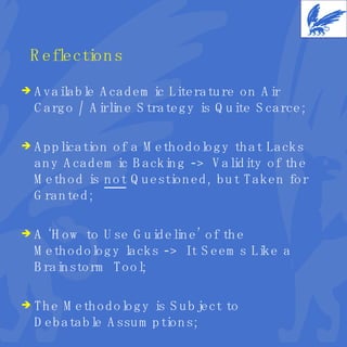 Reflections Available Academic Literature on Air Cargo / Airline Strategy is Quite Scarce; Application of a Methodology that Lacks any Academic Backing -> Validity of the Method is  not  Questioned, but Taken for Granted;  A ‘How to Use Guideline’ of the Methodology lacks -> It Seems Like a Brainstorm Tool; The Methodology is Subject to Debatable Assumptions; Finally, It Lacks a Quantitative Component. 
