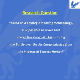 Research Question “ Based on a  Strategic Planning Methodology ,  is it possible to prove that  the  Airline Cargo Market  is losing  the Battle over the  Air Cargo Industry  from  the  Integrated Express Market ?” 