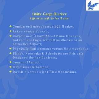 Airline Cargo Market: Differences with Air Pax Market Consumer Market versus B2B Market; Active versus Passive; Cargo Doesn’t Care About Plane Changes, Indirect Routings, Aircraft Aesthetics or an Attractive Airport; Physically Homogenous versus Heterogeneous; Planes, Networks & Schedules are Primarily Designed for Pax Business; Seasonal Aspect; Directional Imbalance; Daytime versus Night Time Operations. 