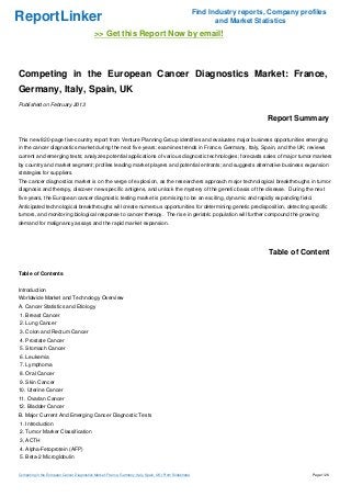 Find Industry reports, Company profiles
ReportLinker                                                                                                      and Market Statistics
                                             >> Get this Report Now by email!



Competing in the European Cancer Diagnostics Market: France,
Germany, Italy, Spain, UK
Published on February 2013

                                                                                                                                Report Summary

This new 820-page five-country report from Venture Planning Group identifies and evaluates major business opportunities emerging
in the cancer diagnostics market during the next five years; examines trends in France, Germany, Italy, Spain, and the UK; reviews
current and emerging tests; analyzes potential applications of various diagnostic technologies; forecasts sales of major tumor markers
by country and market segment; profiles leading market players and potential entrants; and suggests alternative business expansion
strategies for suppliers.
The cancer diagnostics market is on the verge of explosion, as the researchers approach major technological breakthroughs in tumor
diagnosis and therapy, discover new specific antigens, and unlock the mystery of the genetic basis of the disease. During the next
five years, the European cancer diagnostic testing market is promising to be an exciting, dynamic and rapidly expanding field.
Anticipated technological breakthroughs will create numerous opportunities for determining genetic predisposition, detecting specific
tumors, and monitoring biological response to cancer therapy. The rise in geriatric population will further compound the growing
demand for malignancy assays and the rapid market expansion.




                                                                                                                                 Table of Content

Table of Contents


Introduction
Worldwide Market and Technology Overview
A. Cancer Statistics and Etiology
1. Breast Cancer
2. Lung Cancer
3. Colon and Rectum Cancer
4. Prostate Cancer
5. Stomach Cancer
6. Leukemia
7. Lymphoma
8. Oral Cancer
9. Skin Cancer
10. Uterine Cancer
11. Ovarian Cancer
12. Bladder Cancer
B. Major Current And Emerging Cancer Diagnostic Tests
1. Introduction
2. Tumor Marker Classification
3. ACTH
4. Alpha-Fetoprotein (AFP)
5. Beta-2 Microglobulin


Competing in the European Cancer Diagnostics Market: France, Germany, Italy, Spain, UK (From Slideshare)                                     Page 1/26
 