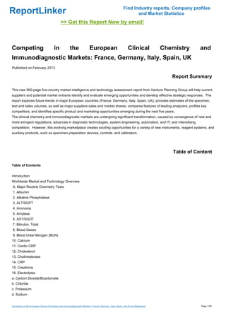 Find Industry reports, Company profiles
ReportLinker                                                                                                    and Market Statistics
                                             >> Get this Report Now by email!



Competing                              in             the                European                            Clinical            Chemistry     and
Immunodiagnostic Markets: France, Germany, Italy, Spain, UK
Published on February 2013

                                                                                                                                    Report Summary

This new 900-page five-country market intelligence and technology assessment report from Venture Planning Group will help current
suppliers and potential market entrants identify and evaluate emerging opportunities and develop effective strategic responses. The
report explores future trends in major European countries (France, Germany, Italy, Spain, UK); provides estimates of the specimen,
test and sales volumes, as well as major suppliers sales and market shares; compares features of leading analyzers; profiles key
competitors; and identifies specific product and marketing opportunities emerging during the next five years.
The clinical chemistry and immunodiagnostic markets are undergoing significant transformation, caused by convergence of new and
more stringent regulations; advances in diagnostic technologies, system engineering, automation, and IT; and intensifying
competition. However, this evolving marketplace creates exciting opportunities for a variety of new instruments, reagent systems, and
auxiliary products, such as specimen preparation devices, controls, and calibrators.




                                                                                                                                    Table of Content

Table of Contents


Introduction
Worldwide Market and Technology Overview
A. Major Routine Chemistry Tests
1. Albumin
2. Alkaline Phosphatase
3. ALT/SGPT
4. Ammonia
5. Amylase
6. AST/SGOT
7. Bilirubin, Total
8. Blood Gases
9. Blood Urea Nitrogen (BUN)
10. Calcium
11. Cardio CRP
12. Cholesterol
13. Cholinesterase
14. CRP
15. Creatinine
16. Electrolytes
a. Carbon Dioxide/Bicarbonate
b. Chloride
c. Potassium
d. Sodium


Competing in the European Clinical Chemistry and Immunodiagnostic Markets: France, Germany, Italy, Spain, UK (From Slideshare)                 Page 1/25
 