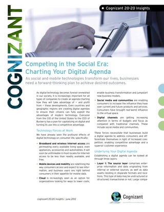 • Cognizant 20-20 Insights




Competing in the Social Era:
Charting Your Digital Agenda
As social and mobile technologies transform our lives, businesses
need a forward-thinking plan to achieve desired outcomes.

      As digital technology becomes forever enmeshed           enable business transformation and jumpstart
      in our society, it is increasingly important for all     new business models.
      types of companies to create an agenda charting
      how they will take advantage of — and profit
                                                             •	 Social media and communities are enabling
                                                               consumers to increase the influence they have
      from — these developments. Even countries and
                                                               over current and future products and services.
      geographic regions are creating digital agendas
                                                               Consumers have brought real-world influence
      to ensure their citizens can fully exploit the
                                                               to the virtual space.
      advantages of modern technology. Everyone
      from the CIO of the United States to the CEO of        •	 Digital  channels are getting increasing
      Burberry has a plan for capitalizing on digital and      attention in terms of budgets and focus as
      turning its use into a competitive advantage.            compared with traditional channels. These
                                                               include social media and communities.
      Technology Forces at Work
                                                             These forces necessitate that businesses build
      We have already seen the profound effects of
                                                             a digital agenda to address consumers and dif-
      digital technology on consumer life, specifically:
                                                             ferentiate themselves in light of increased com-
                                                             petition, enabling competitive advantage and a
      •	 Broadband and wireless Internet access are          superior customer experience.
        permeating every available living space, even
        appliances, accessories and automobiles. It will
                                                             Underlying Your Digital Agenda
        soon be unthinkable in most locales for Internet
        access to be less than readily available, and        Establishing a digital agenda can be looked at
        free.                                                through three layers:

      •	 Mobile devices and mobility are redefining the      •	 Layer  1: The source layer comprises enter-
        way consumers access and expect to see infor-          prise information and data originating from
        mation, and business users are right behind            internal or external sources, as well as data
        consumers in their appetite for mobile data.           assets residing in disparate formats and loca-
                                                               tions. This type of data may be unstructured or
      •	 Cloud is increasingly seen as an option for
                                                               structured, transactional or not. Large compa-
        organizations looking for ways to lower costs,




      cognizant 20-20 insights | june 2012
 