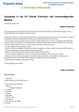 Find Industry reports, Company profiles
ReportLinker                                                                                   and Market Statistics
                                             >> Get this Report Now by email!



Competing in the US Clinical Chemistry and Immunodiagnostic
Markets
Published on February 2013

                                                                                                             Report Summary

This new 600-page report from Venture Planning Group contains 120 tables, and presents a comprehensive analysis of the US
clinical chemistry and immunodiagnostic markets, including:


- Major issues pertaining to the US clinical chemistry and immunodiagnostic laboratory practice, as well as key economic, regulatory,
demographic, social and technological trends with significant market impact during the next five years.
- Five-year volume and sales forecasts for over 100 clinical chemistry, TDM, endocrine, cancer, immunoprotein and abused drug
assays performed in US hospitals, commercial laboratories, and physician offices, including controls, calibrators and consumables.
- Five-year volume forecasts for serum, whole blood, plasma, CFS, urine and other specimens.
- Five-year reagent and instrument sales forecasts.
- Review of current instrumentation technologies, and a feature comparison of 50 high-, medium-, and low-volume/POC analyzers.
- Sales and market shares of leading reagent and instrument suppliers.
- Review of current and emerging technologies and their potential market applications.
- Product development opportunities for clinical chemistry and immunodiagnostic instruments and consumables.
- Profiles of 25 current and emerging suppliers, including their sales, market shares, product portfolios, marketing tactics,
technological know-how, new products in R&D, collaborative arrangements and business strategies.
- Market penetration strategies, entry barriers and risks.


Contains 600 pages and 120 tables




                                                                                                              Table of Content

Table of Contents


    Introduction
Worldwide Market and Technology Overview


 A. Major Routine Chemistry Tests
 1. Albumin
             2. Alkaline Phosphatase
 3. ALT/SGPT
 4. Ammonia
 5. Amylase
 6. AST/SGOT
 7. Bilirubin, Total
 8. Blood Gases
 9. Blood Urea Nitrogen (BUN)
10. Calcium


Competing in the US Clinical Chemistry and Immunodiagnostic Markets (From Slideshare)                                           Page 1/14
 