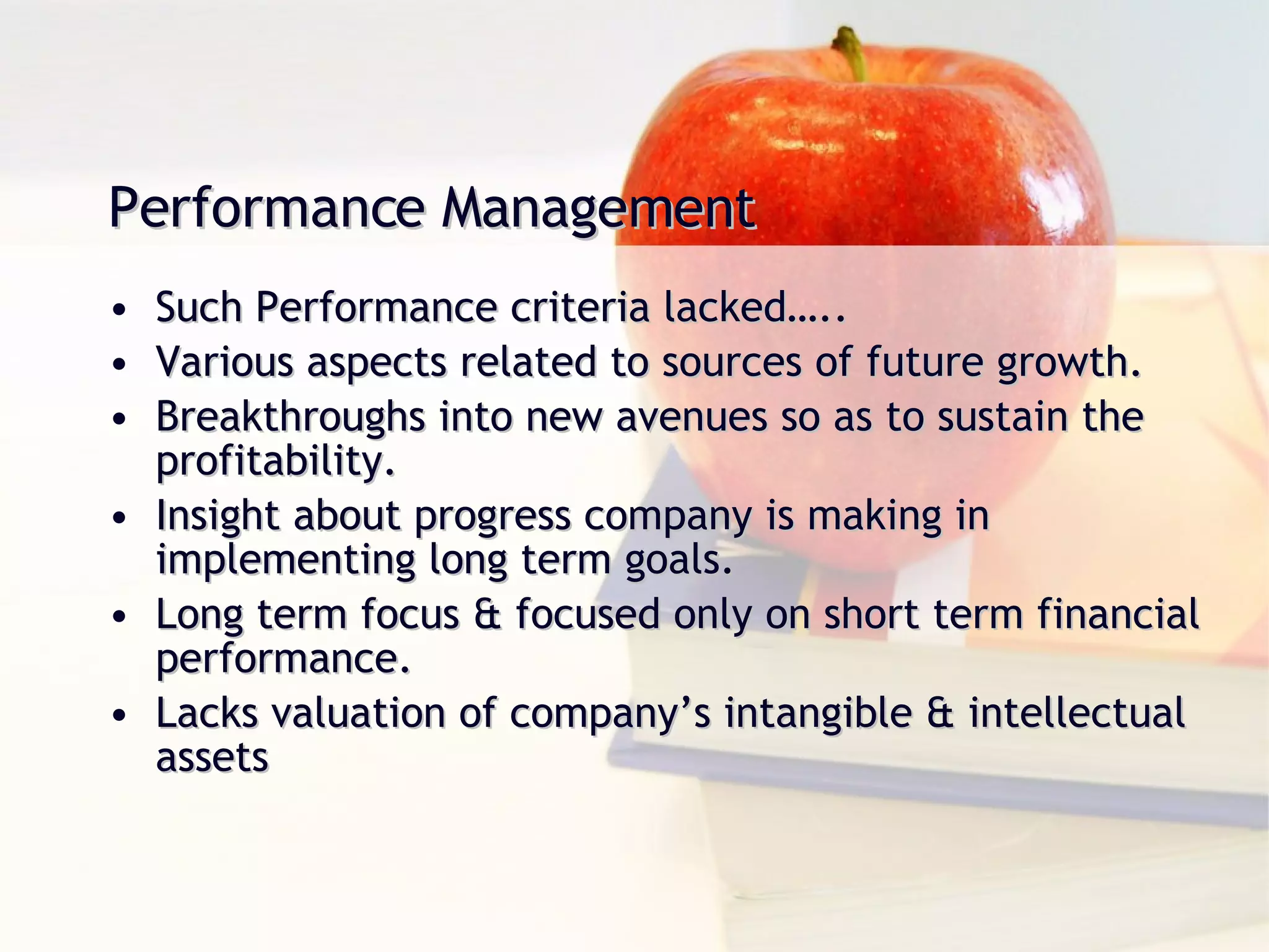 Performance Management   Such Performance criteria lacked….. Various aspects related to sources of future growth. Breakthroughs into new avenues so as to sustain the profitability. Insight about progress company is making in implementing long term goals. Long term focus & focused only on short term financial performance. Lacks valuation of company’s intangible & intellectual assets 