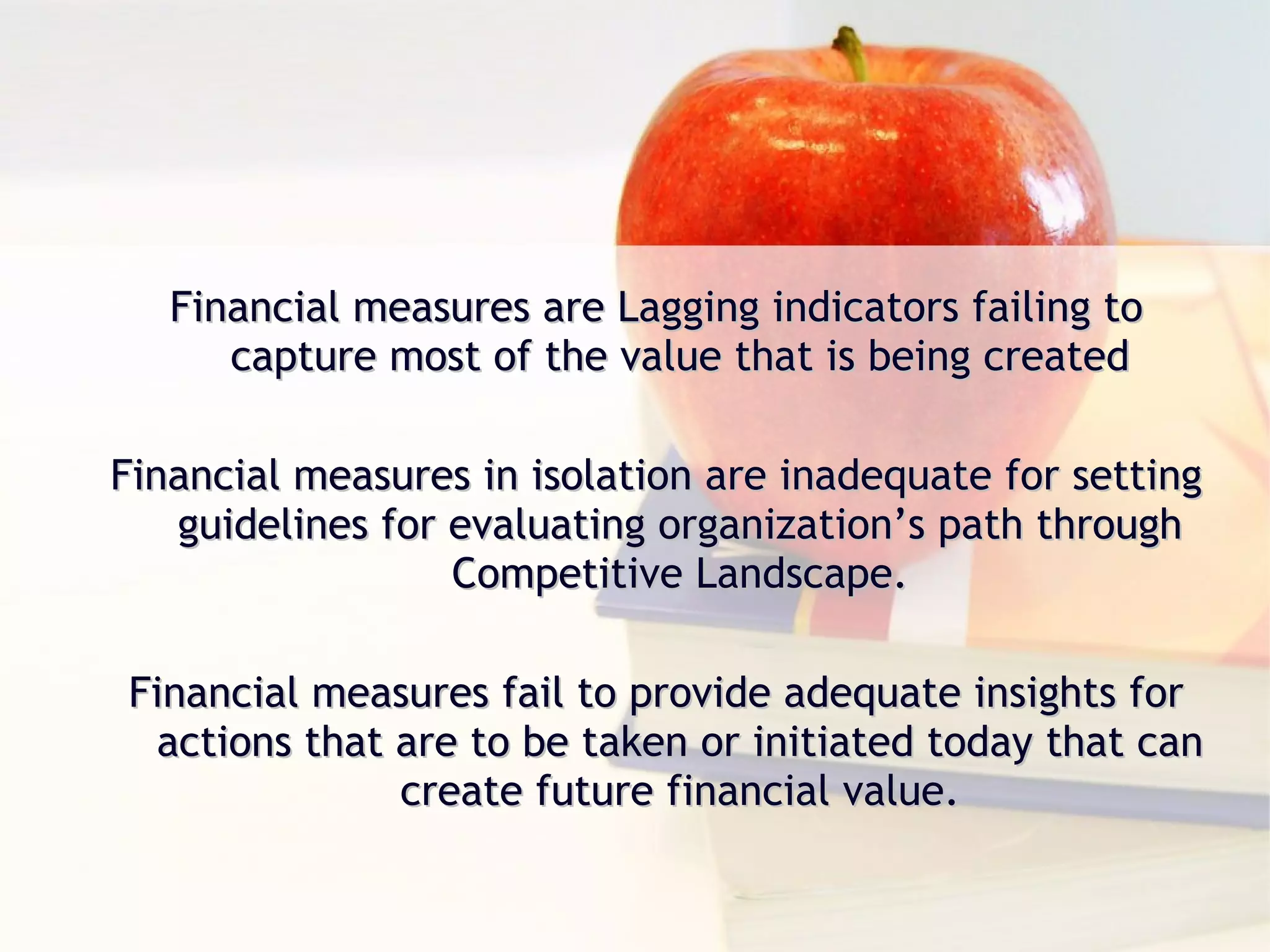 Financial measures are Lagging indicators failing to capture most of the value that is being created Financial measures in isolation are inadequate for setting guidelines for evaluating organization’s path through Competitive Landscape. Financial measures fail to provide adequate insights for actions that are to be taken or initiated today that can create future financial value. 